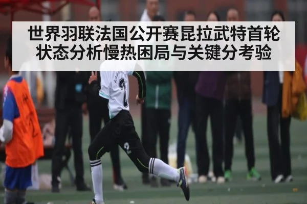 世界羽联法国公开赛昆拉武特首轮状态分析慢热困局与关键分考验（kaiyun）