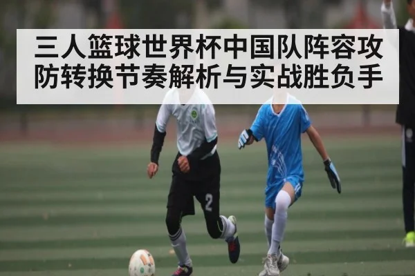 三人篮球世界杯中国队阵容攻防转换节奏解析与实战胜负手（kaiyun）